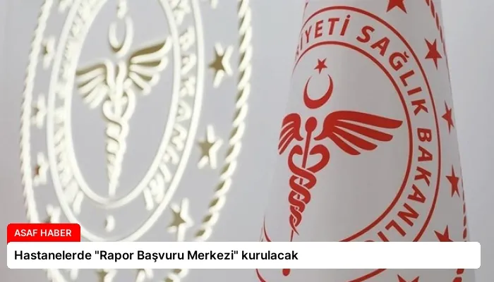 Hastanelerde “Rapor Başvuru Merkezi” kurulacak